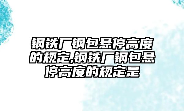 鋼鐵廠鋼包懸停高度的規(guī)定,鋼鐵廠鋼包懸停高度的規(guī)定是