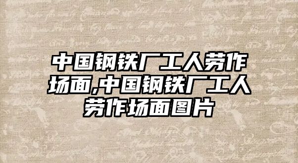 中國鋼鐵廠工人勞作場面,中國鋼鐵廠工人勞作場面圖片