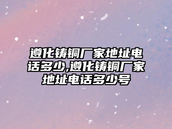 遵化鑄銅廠家地址電話多少,遵化鑄銅廠家地址電話多少號