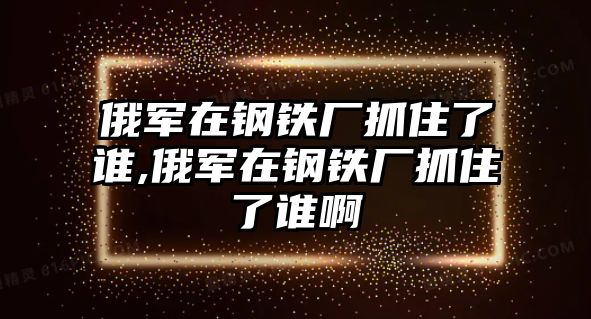 俄軍在鋼鐵廠抓住了誰,俄軍在鋼鐵廠抓住了誰啊