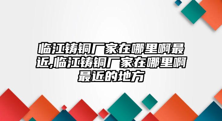 臨江鑄銅廠家在哪里啊最近,臨江鑄銅廠家在哪里啊最近的地方