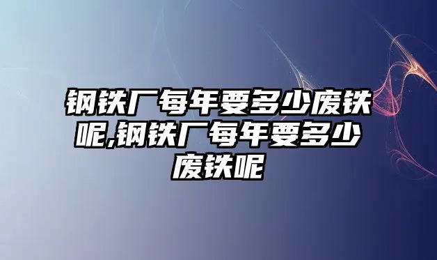 鋼鐵廠每年要多少廢鐵呢,鋼鐵廠每年要多少廢鐵呢