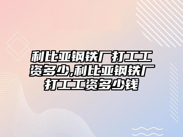 利比亞鋼鐵廠打工工資多少,利比亞鋼鐵廠打工工資多少錢