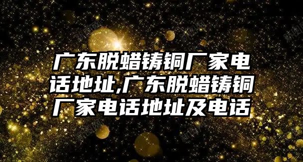 廣東脫蠟鑄銅廠家電話地址,廣東脫蠟鑄銅廠家電話地址及電話