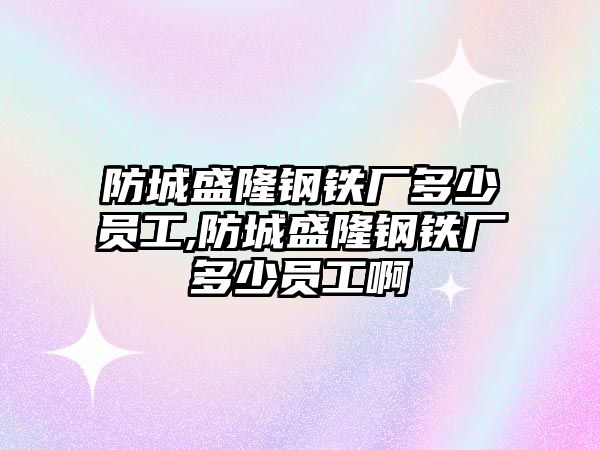 防城盛隆鋼鐵廠多少員工,防城盛隆鋼鐵廠多少員工啊