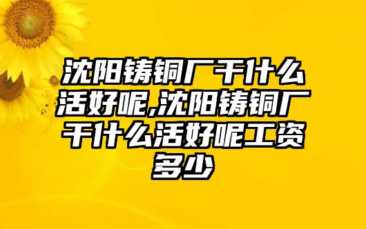 沈陽(yáng)鑄銅廠干什么活好呢,沈陽(yáng)鑄銅廠干什么活好呢工資多少