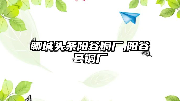 聊城頭條陽谷銅廠,陽谷縣銅廠