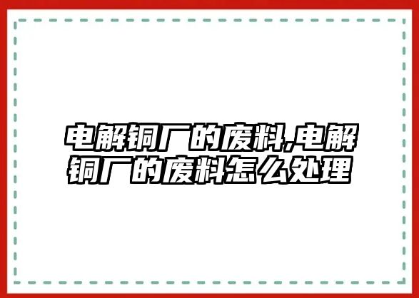 電解銅廠的廢料,電解銅廠的廢料怎么處理