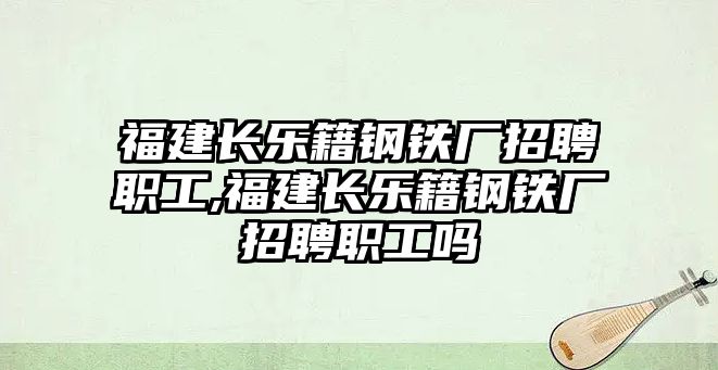 福建長樂籍鋼鐵廠招聘職工,福建長樂籍鋼鐵廠招聘職工嗎