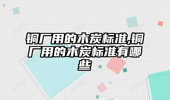 銅廠用的木炭標(biāo)準(zhǔn),銅廠用的木炭標(biāo)準(zhǔn)有哪些