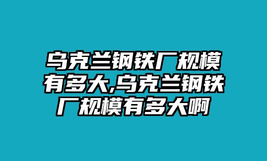 烏克蘭鋼鐵廠規(guī)模有多大,烏克蘭鋼鐵廠規(guī)模有多大啊