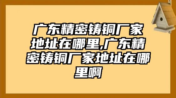 廣東精密鑄銅廠家地址在哪里,廣東精密鑄銅廠家地址在哪里啊