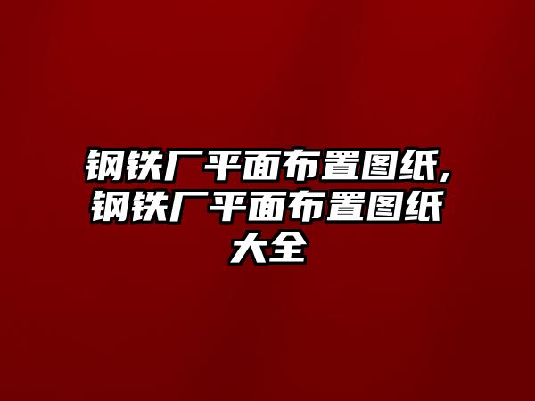 鋼鐵廠平面布置圖紙,鋼鐵廠平面布置圖紙大全