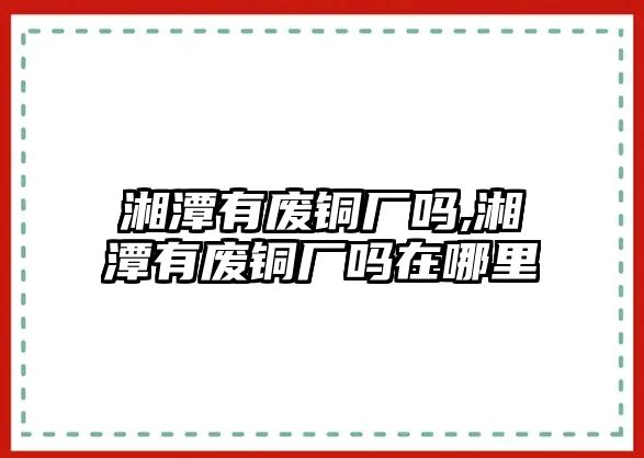 湘潭有廢銅廠嗎,湘潭有廢銅廠嗎在哪里