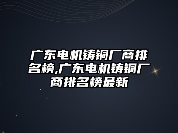 廣東電機鑄銅廠商排名榜,廣東電機鑄銅廠商排名榜最新