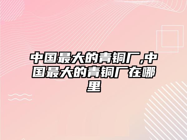 中國(guó)最大的青銅廠,中國(guó)最大的青銅廠在哪里