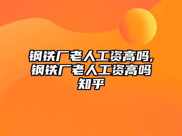 鋼鐵廠老人工資高嗎,鋼鐵廠老人工資高嗎知乎