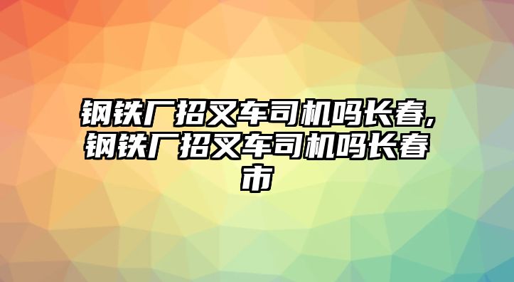 鋼鐵廠招叉車司機嗎長春,鋼鐵廠招叉車司機嗎長春市