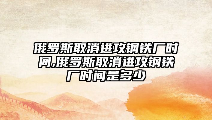 俄羅斯取消進(jìn)攻鋼鐵廠時(shí)間,俄羅斯取消進(jìn)攻鋼鐵廠時(shí)間是多少