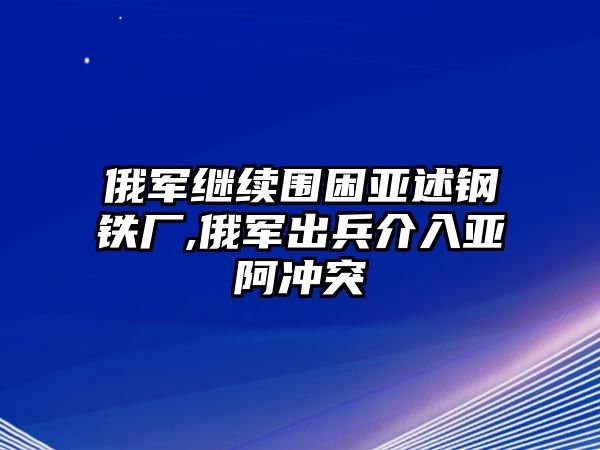 俄軍繼續(xù)圍困亞述鋼鐵廠,俄軍出兵介入亞阿沖突