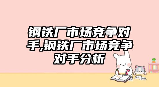 鋼鐵廠市場競爭對手,鋼鐵廠市場競爭對手分析