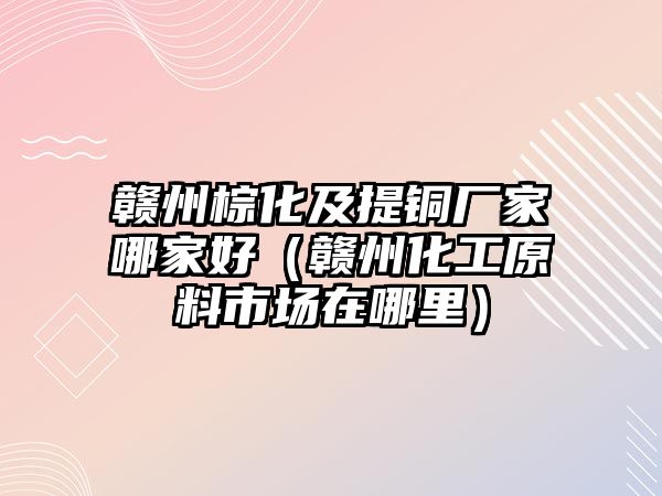 贛州棕化及提銅廠家哪家好（贛州化工原料市場在哪里）