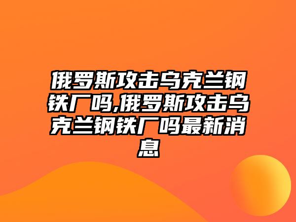 俄羅斯攻擊烏克蘭鋼鐵廠嗎,俄羅斯攻擊烏克蘭鋼鐵廠嗎最新消息