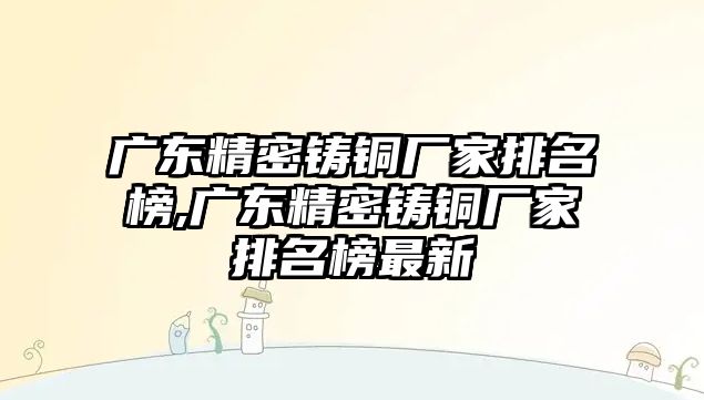 廣東精密鑄銅廠家排名榜,廣東精密鑄銅廠家排名榜最新