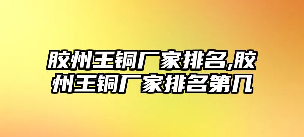 膠州王銅廠家排名,膠州王銅廠家排名第幾