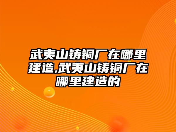 武夷山鑄銅廠在哪里建造,武夷山鑄銅廠在哪里建造的