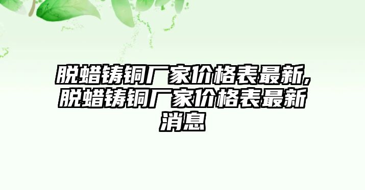 脫蠟鑄銅廠家價格表最新,脫蠟鑄銅廠家價格表最新消息