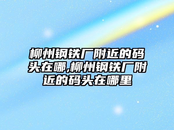 柳州鋼鐵廠附近的碼頭在哪,柳州鋼鐵廠附近的碼頭在哪里