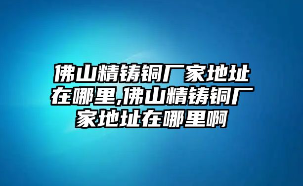 佛山精鑄銅廠家地址在哪里,佛山精鑄銅廠家地址在哪里啊