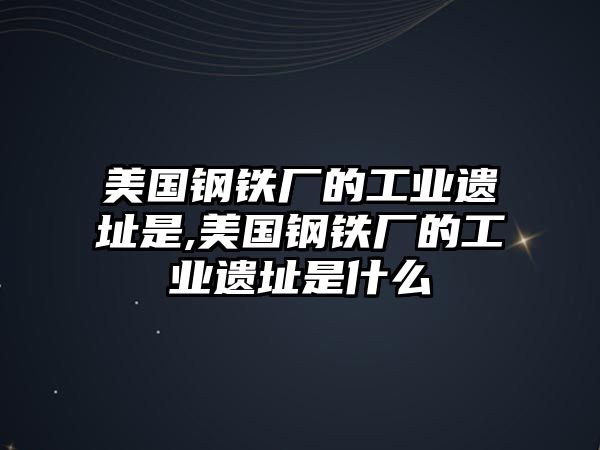 美國鋼鐵廠的工業(yè)遺址是,美國鋼鐵廠的工業(yè)遺址是什么