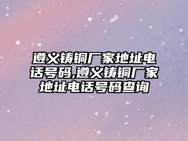 遵義鑄銅廠家地址電話號(hào)碼,遵義鑄銅廠家地址電話號(hào)碼查詢