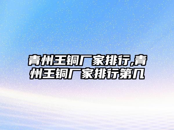 青州王銅廠家排行,青州王銅廠家排行第幾