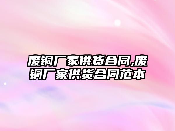 廢銅廠家供貨合同,廢銅廠家供貨合同范本