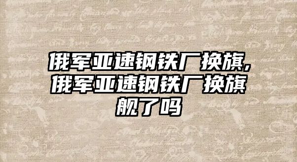 俄軍亞速鋼鐵廠換旗,俄軍亞速鋼鐵廠換旗艦了嗎