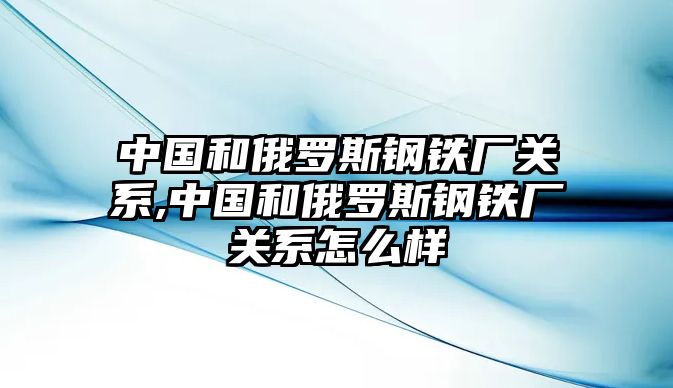 中國和俄羅斯鋼鐵廠關(guān)系,中國和俄羅斯鋼鐵廠關(guān)系怎么樣