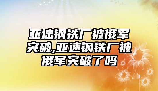 亞速鋼鐵廠被俄軍突破,亞速鋼鐵廠被俄軍突破了嗎