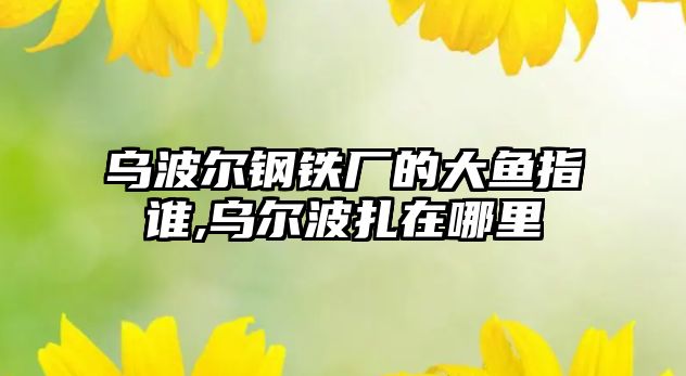 烏波爾鋼鐵廠的大魚指誰,烏爾波扎在哪里