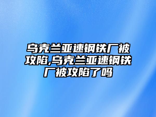 烏克蘭亞速鋼鐵廠被攻陷,烏克蘭亞速鋼鐵廠被攻陷了嗎