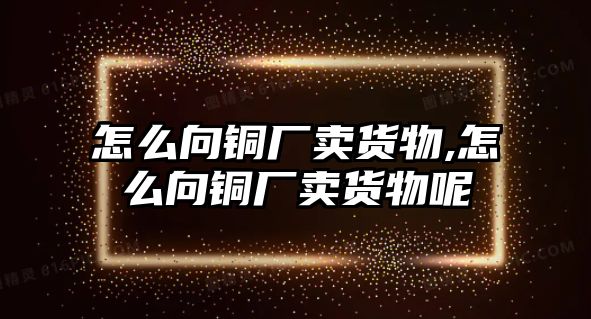 怎么向銅廠賣貨物,怎么向銅廠賣貨物呢