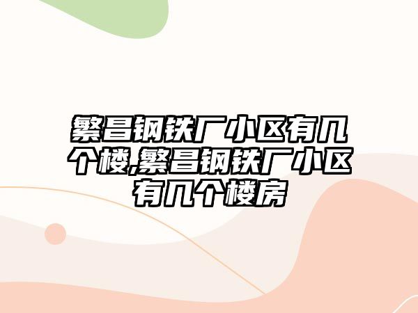 繁昌鋼鐵廠小區(qū)有幾個(gè)樓,繁昌鋼鐵廠小區(qū)有幾個(gè)樓房