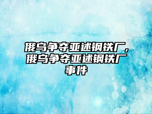 俄烏爭(zhēng)奪亞述鋼鐵廠,俄烏爭(zhēng)奪亞述鋼鐵廠事件