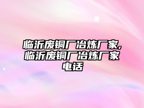 臨沂廢銅廠冶煉廠家,臨沂廢銅廠冶煉廠家電話