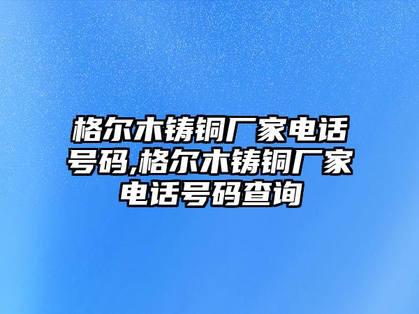 格爾木鑄銅廠家電話號碼,格爾木鑄銅廠家電話號碼查詢