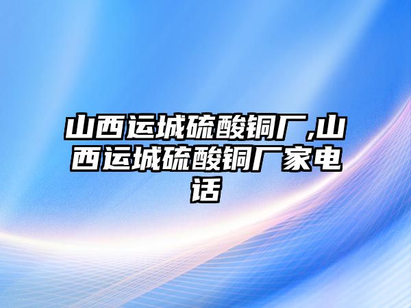 山西運城硫酸銅廠,山西運城硫酸銅廠家電話