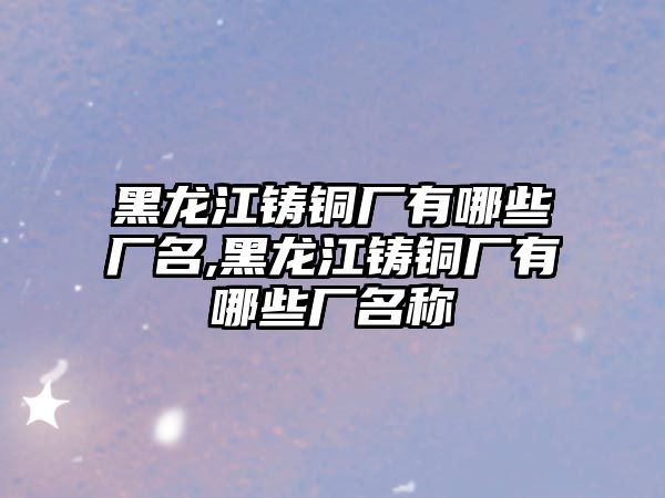 黑龍江鑄銅廠有哪些廠名,黑龍江鑄銅廠有哪些廠名稱