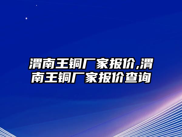 渭南王銅廠家報價,渭南王銅廠家報價查詢